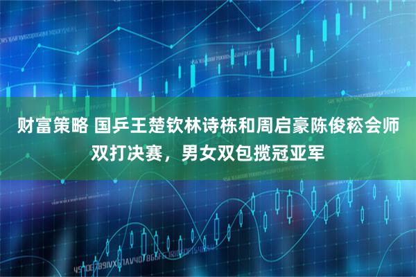 财富策略 国乒王楚钦林诗栋和周启豪陈俊菘会师双打决赛，男女双包揽冠亚军