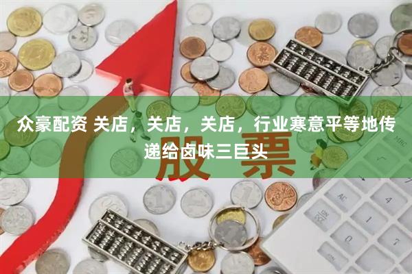 众豪配资 关店，关店，关店，行业寒意平等地传递给卤味三巨头