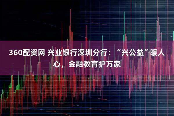 360配资网 兴业银行深圳分行：“兴公益”暖人心，金融教育护万家