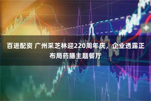 百进配资 广州采芝林迎220周年庆，企业透露正布局药膳主题餐厅