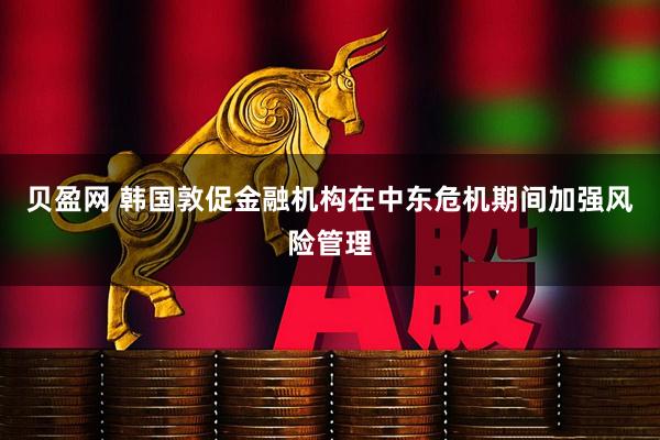 贝盈网 韩国敦促金融机构在中东危机期间加强风险管理