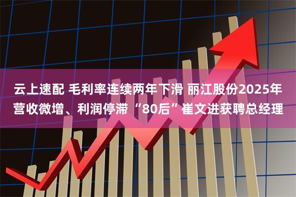 云上速配 毛利率连续两年下滑 丽江股份2025年营收微增、利润停滞 “80后”崔文进获聘总经理