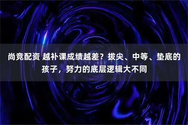 尚竞配资 越补课成绩越差?拔尖、中等、垫底的孩子,努力的底层逻辑大不同