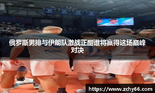 俄罗斯男排与伊朗队激战正酣谁将赢得这场巅峰对决