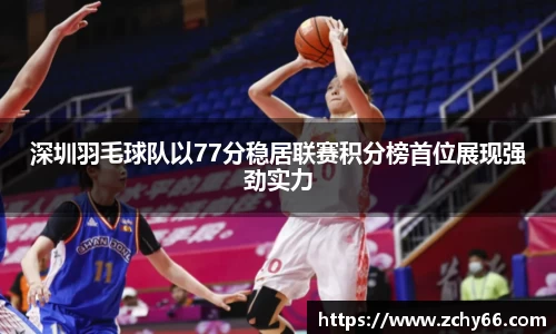 深圳羽毛球队以77分稳居联赛积分榜首位展现强劲实力